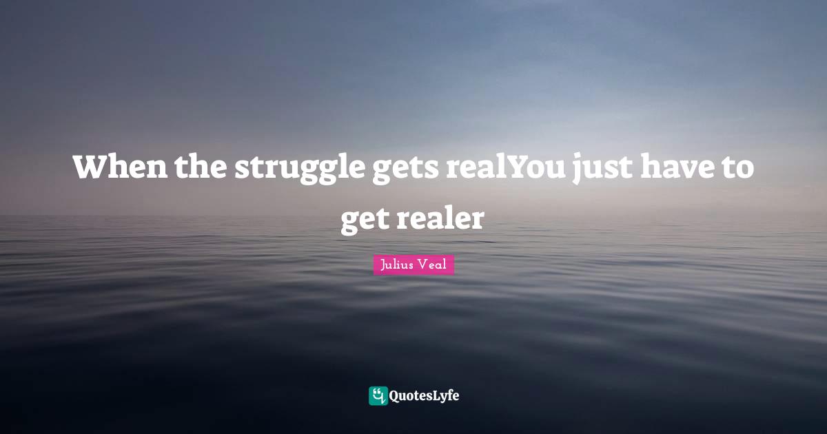 When the struggle gets realYou just have to get realer