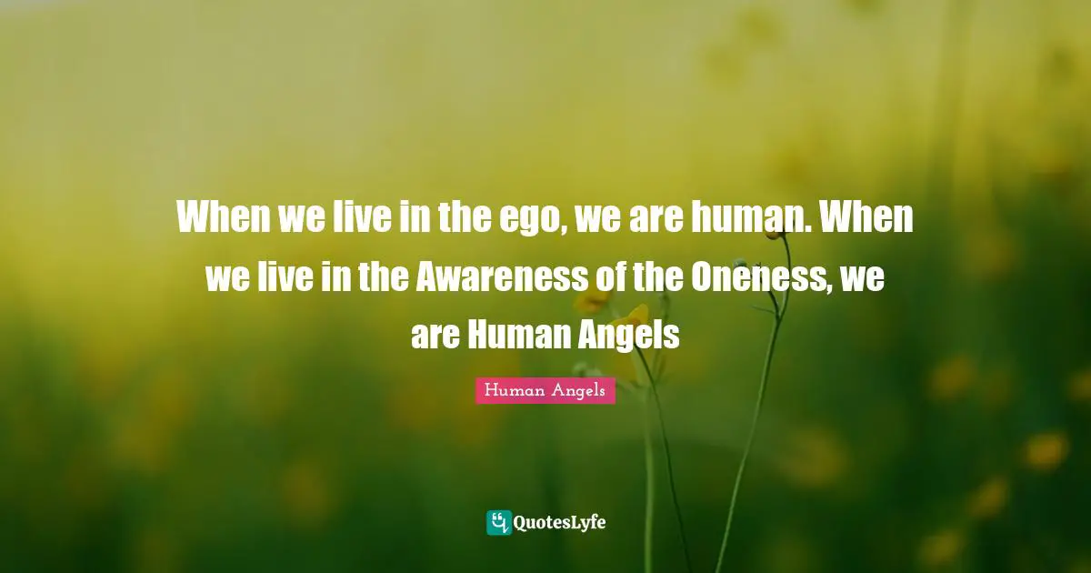When we live in the ego, we are human. When we live in the Awareness of the Oneness, we are Human Angels