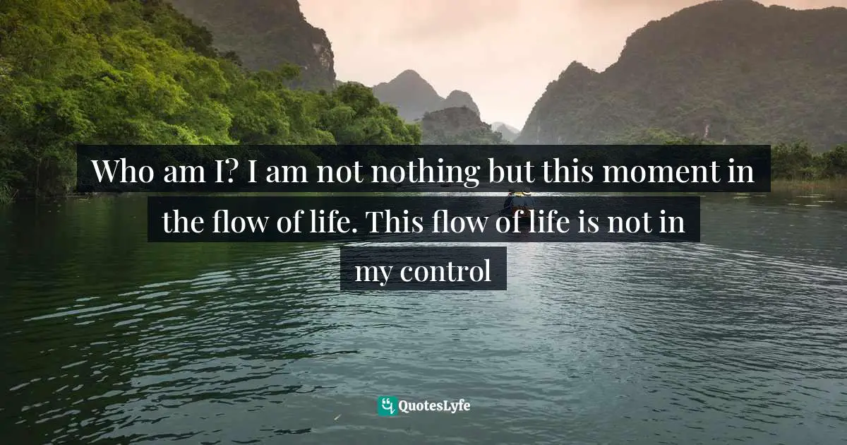 Who am I? I am not nothing but this moment in the flow of life. This flow of life is not in my control