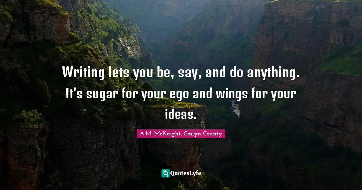 Writing lets you be, say, and do anything. It's sugar for your ego and wings for your ideas.