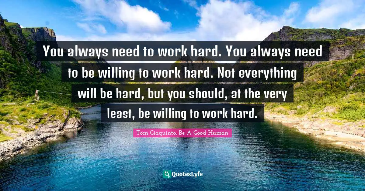 Tom Giaquinto, Be A Good Human Quotes: You always need to work hard. You always need to be willing to work hard. Not everything will be hard, but you should, at the very least, be willing to work hard.