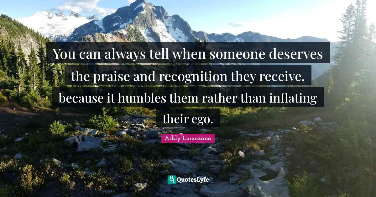 ​You can always tell when someone deserves the praise and recognition they receive, because it humbles them rather than inflating their ego.