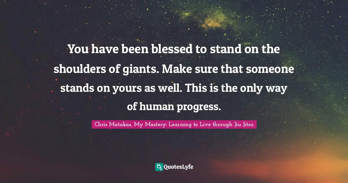 You have been blessed to stand on the shoulders of giants. Make sure that someone stands on yours as well. This is the only way of human progress.