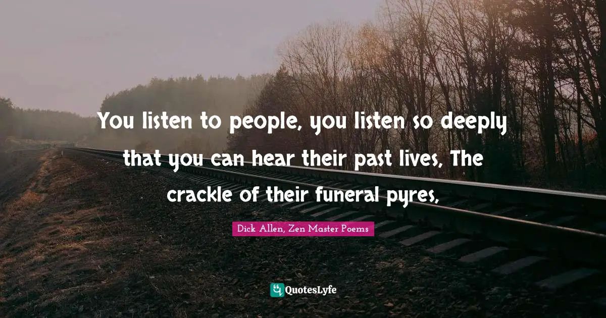 You listen to people, you listen so deeply that you can hear their past lives, The crackle of their funeral pyres, 