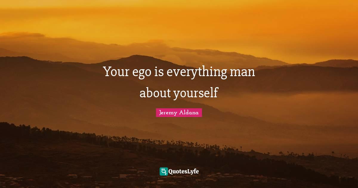 Your ego is everything man about yourself