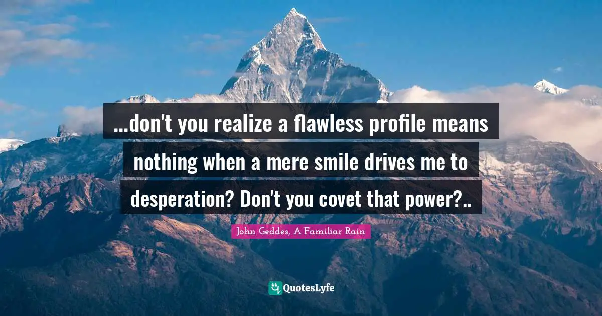John Geddes, A Familiar Rain Quotes: "...don't you realize a flawless profile means nothing when a mere smile drives me to desperation? Don't you covet that power?.."
