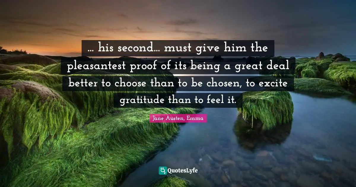 Jane Austen, Emma Quotes: ... his second... must give him the pleasantest proof of its being a great deal better to choose than to be chosen, to excite gratitude than to feel it.