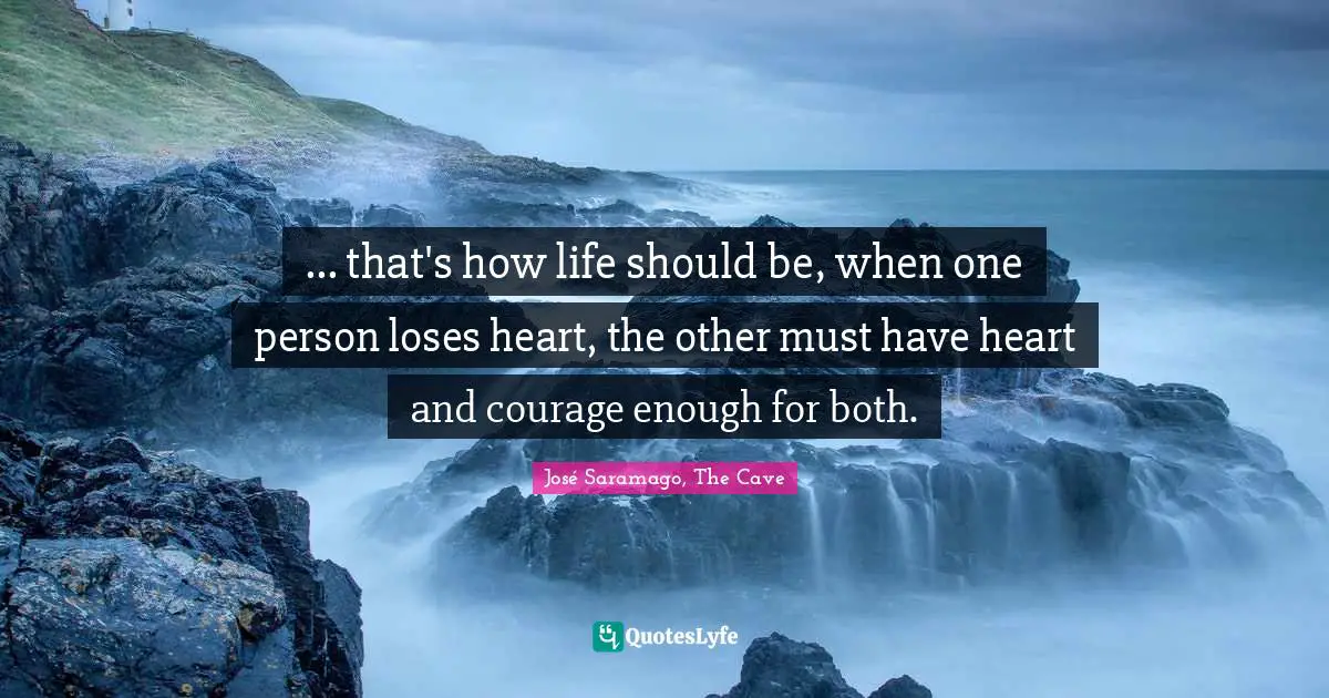 ... that's how life should be, when one person loses heart, the other must have heart and courage enough for both.