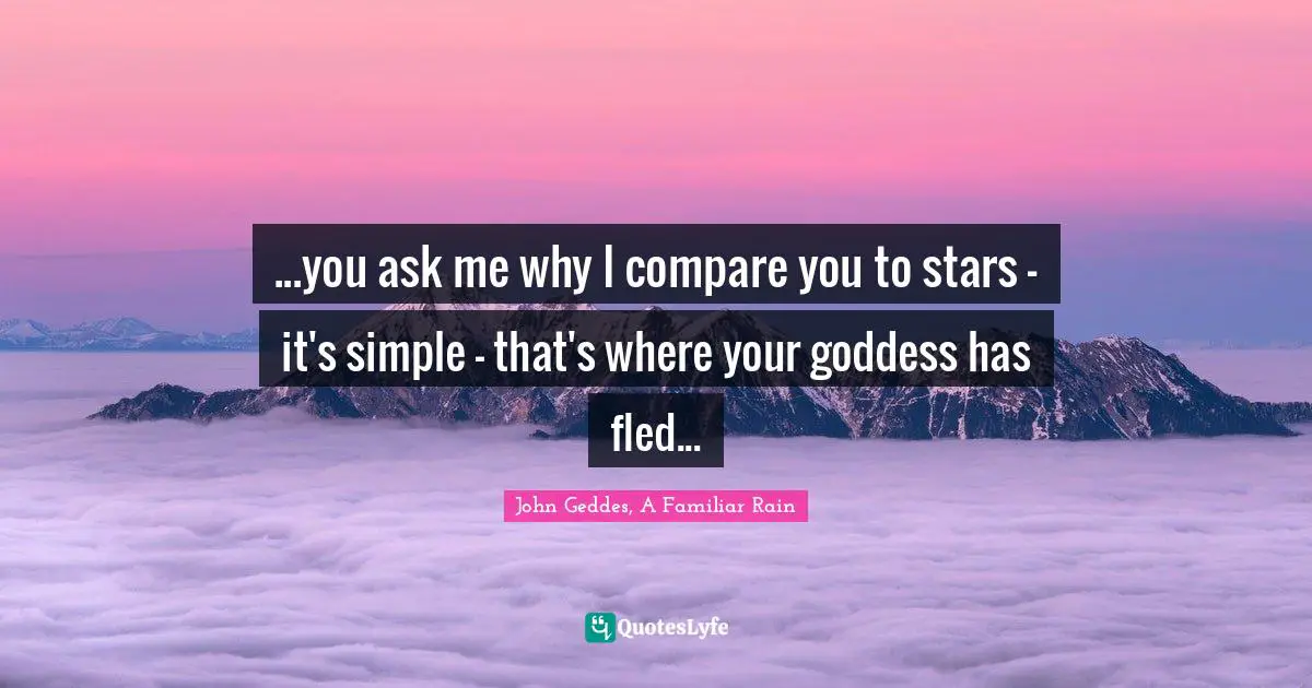 John Geddes, A Familiar Rain Quotes: "...you ask me why I compare you to stars - it's simple - that's where your goddess has fled..."