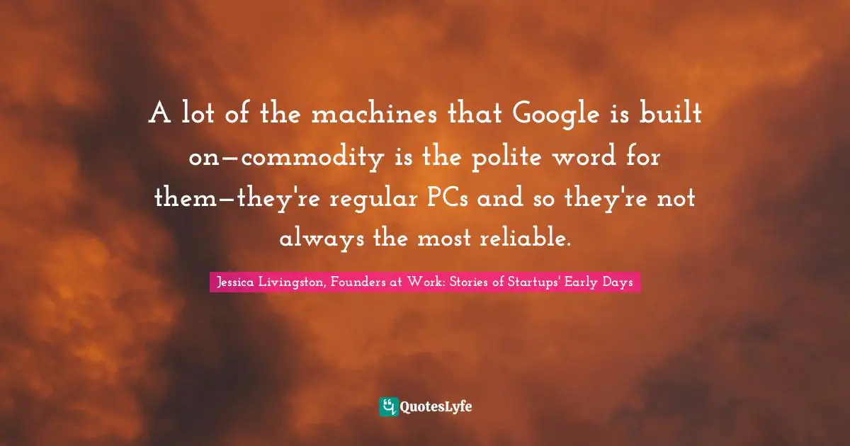 Jessica Livingston, Founders At Work: Stories Of Startups' Early Days Quotes: "A lot of the machines that Google is built on—commodity is the polite word for them—they're regular PCs and so they're not always the most reliable."