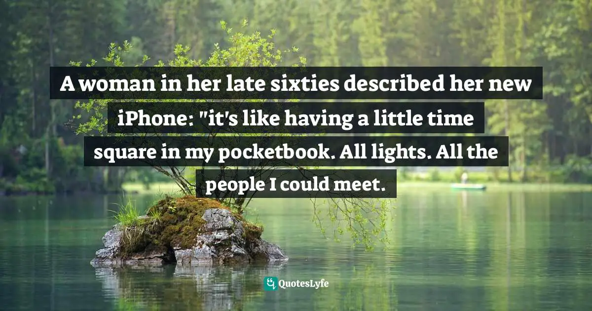 A woman in her late sixties described her new iPhone: "it's like having a little time square in my pocketbook. All lights. All the people I could meet.