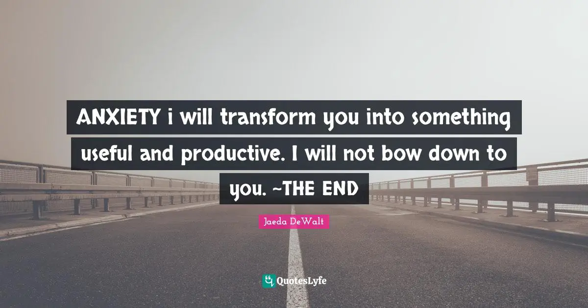 ANXIETY i will transform you into something useful and productive. I will not bow down to you. ~THE END
