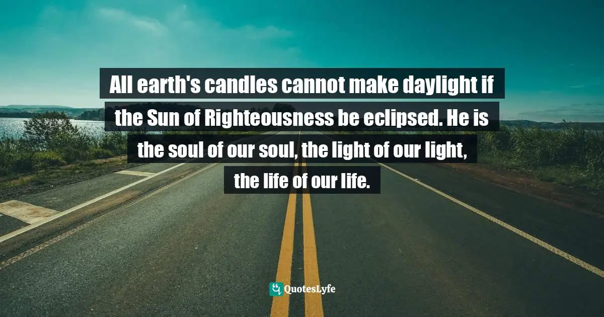 All earth's candles cannot make daylight if the Sun of Righteousness be eclipsed. He is the soul of our soul, the light of our light, the life of our life.