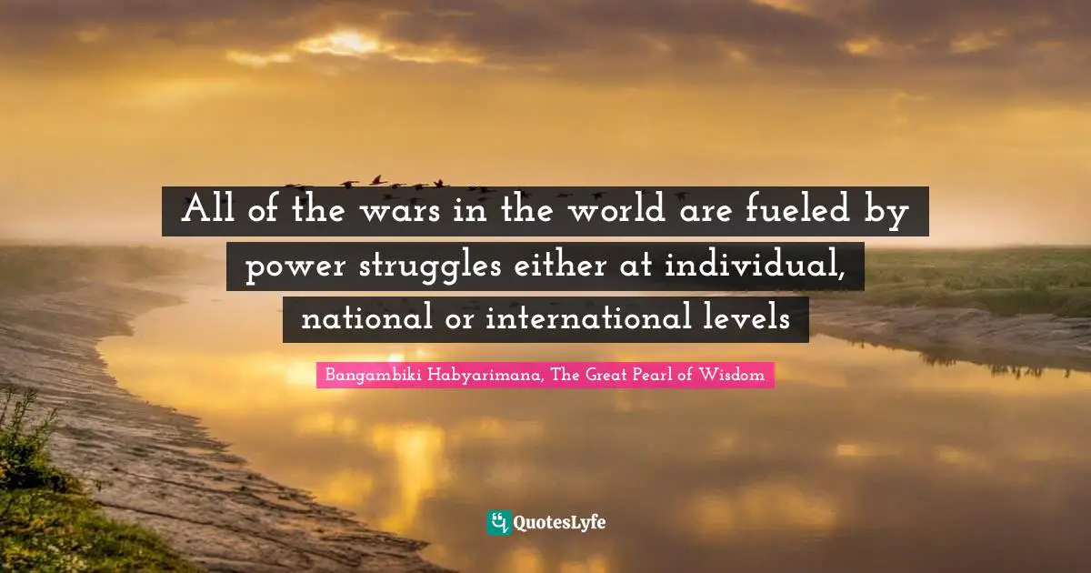 All of the wars in the world are fueled by power struggles either at individual, national or international levels