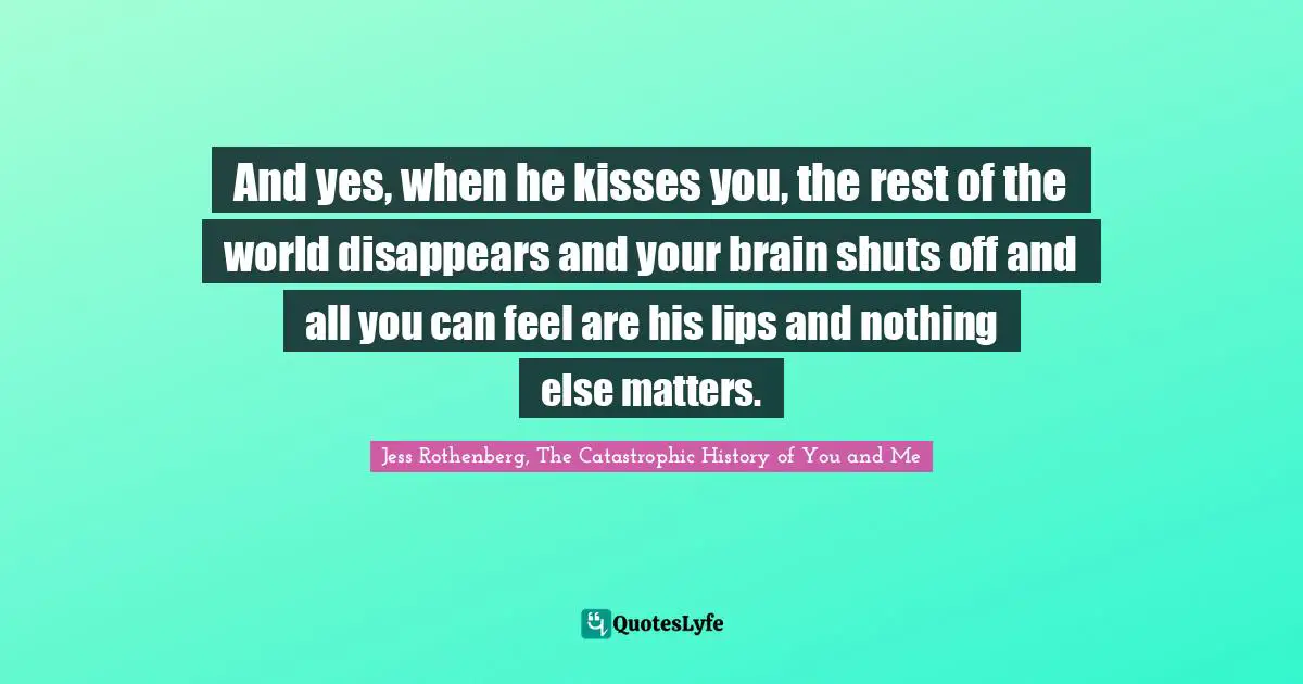 Jess Rothenberg Quotes: "And yes, when he kisses you, the rest of the world disappears and your brain shuts off and all you can feel are his lips and nothing else matters."