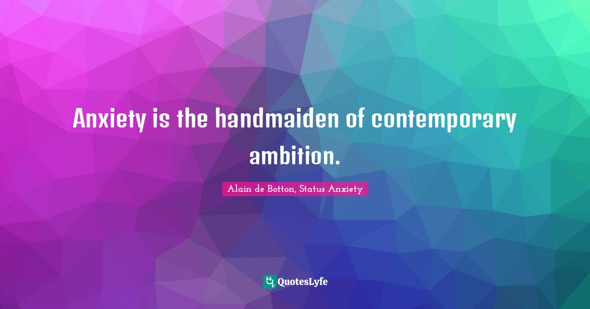 Anxiety is the handmaiden of contemporary ambition.