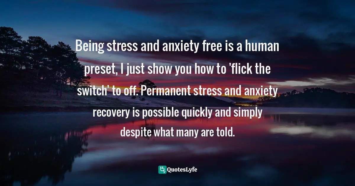 Derealization Quotes: "Being stress and anxiety free is a human preset, I just show you how to 'flick the switch' to off. Permanent stress and anxiety recovery is possible quickly and simply despite what many are told."