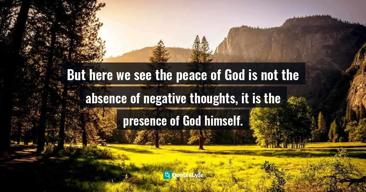 But here we see the peace of God is not the absence of negative thoughts, it is the presence of God himself.