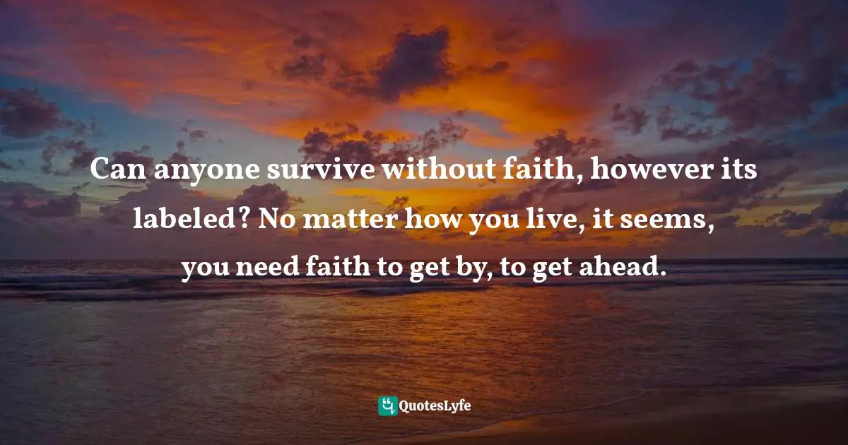 Can anyone survive without faith, however its labeled? No matter how you live, it seems, you need faith to get by, to get ahead.