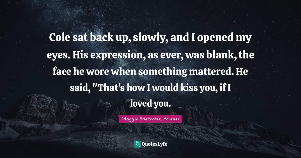 Cole sat back up, slowly, and I opened my eyes. His expression, as ever, was blank, the face he wore when something mattered. He said, "That's how I would kiss you, if I loved you.