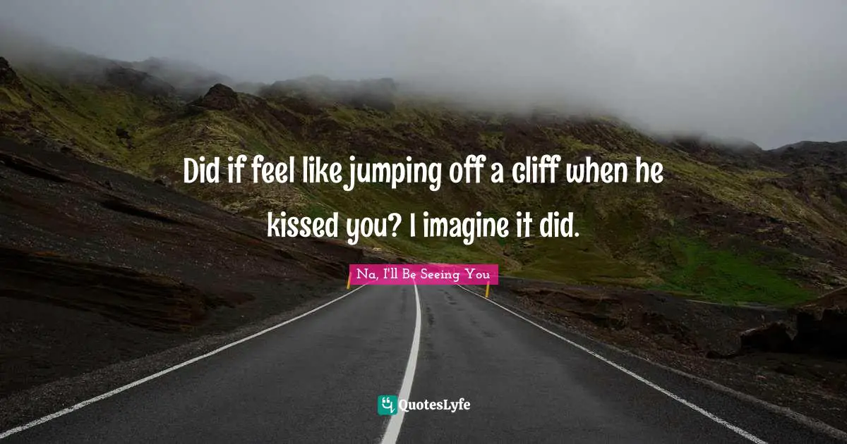 Did if feel like jumping off a cliff when he kissed you? I imagine it did.