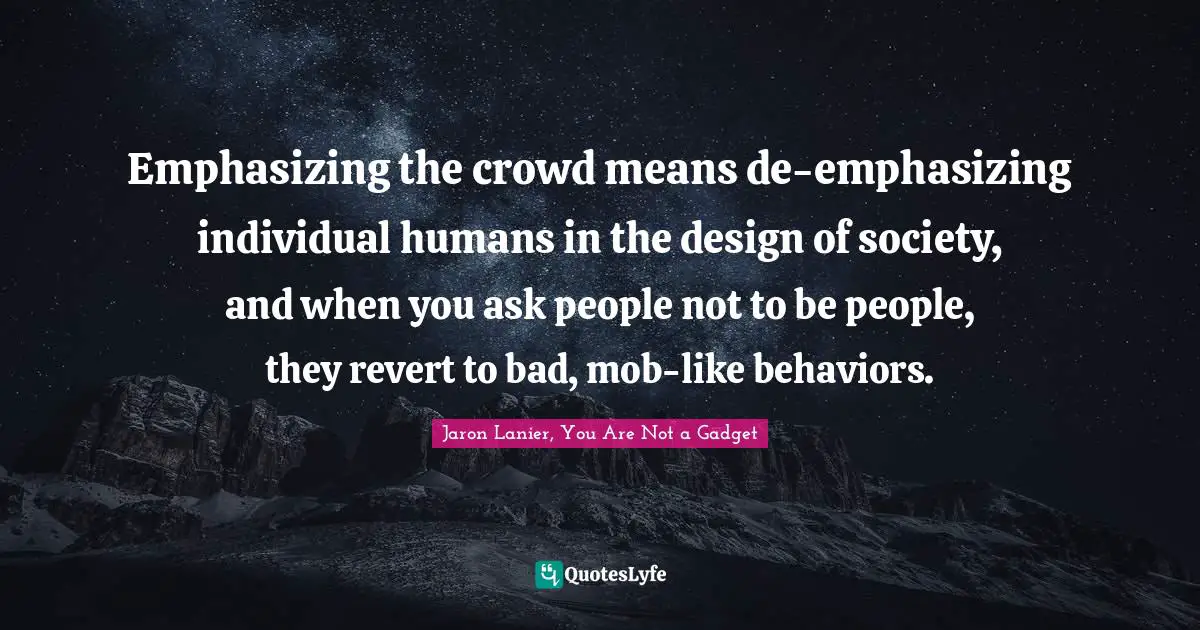 Computers Quotes: "Emphasizing the crowd means de-emphasizing individual humans in the design of society, and when you ask people not to be people, they revert to bad, mob-like behaviors."