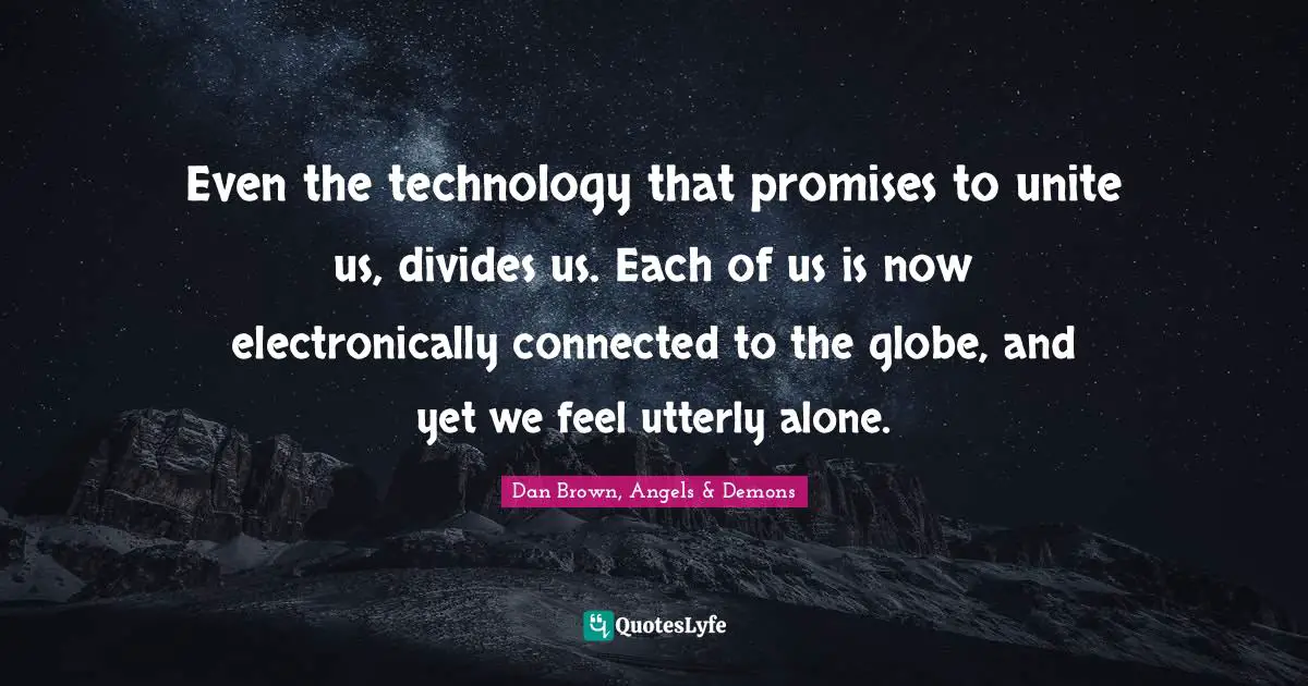 Even the technology that promises to unite us, divides us. Each of us is now electronically connected to the globe, and yet we feel utterly alone.