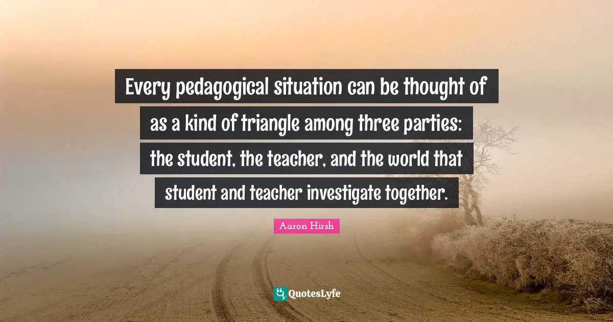 Every pedagogical situation can be thought of as a kind of triangle among three parties: the student, the teacher, and the world that student and teacher investigate together.