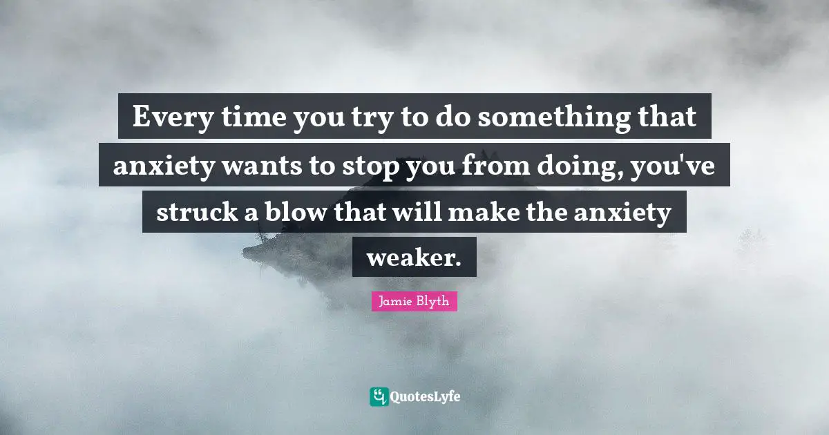 Every time you try to do something that anxiety wants to stop you from doing, you've struck a blow that will make the anxiety weaker.
