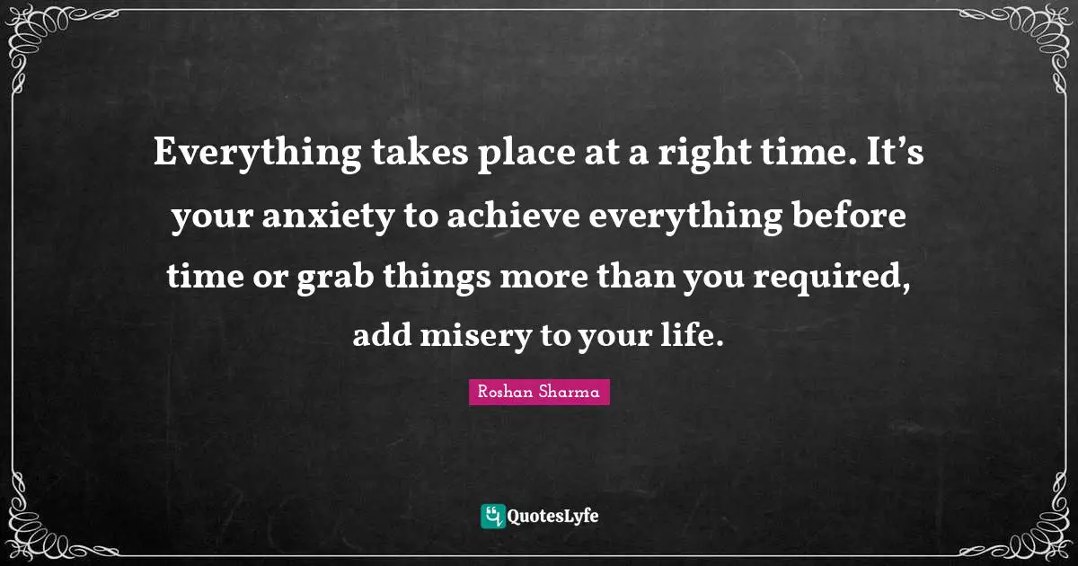 Everything takes place at a right time. It’s your anxiety to achieve everything before time or grab things more than you required, add misery to your life.