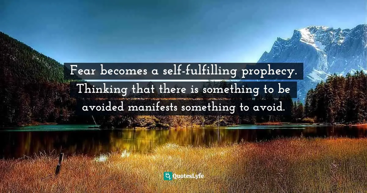 Fear becomes a self-fulfilling prophecy. Thinking that there is something to be avoided manifests something to avoid.