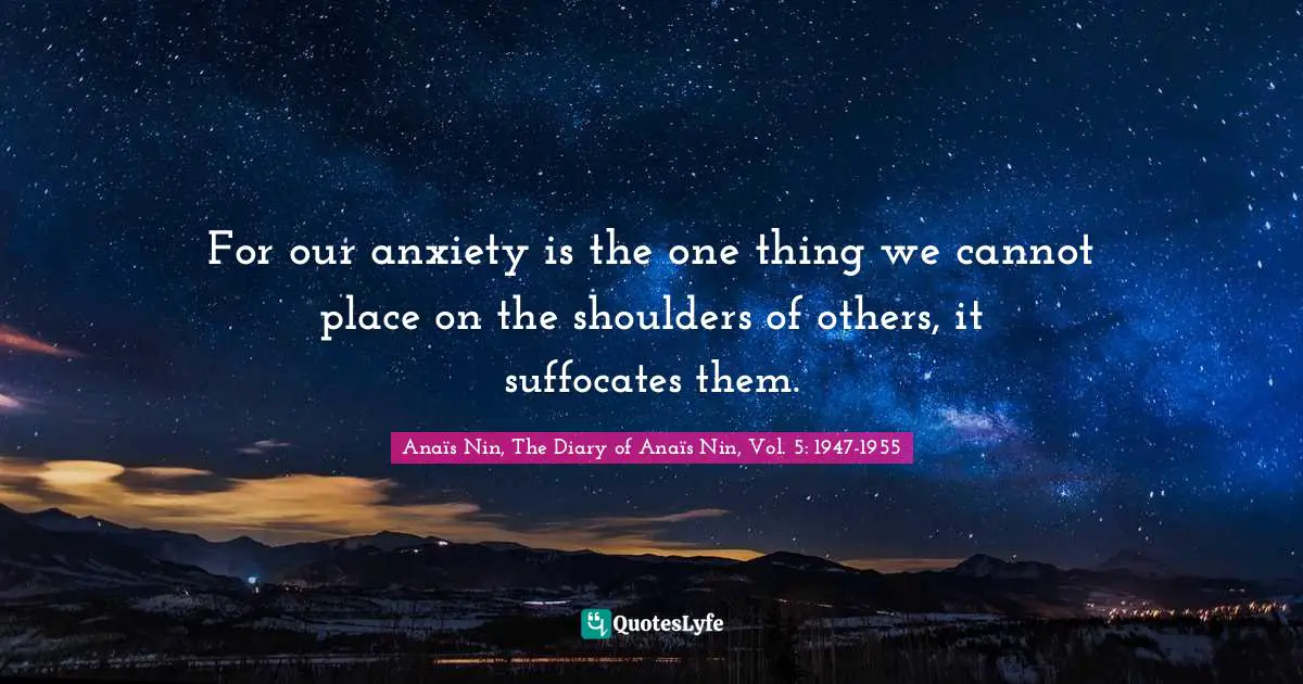 For our anxiety is the one thing we cannot place on the shoulders of others, it suffocates them.