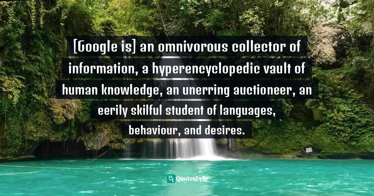 [Google is] an omnivorous collector of information, a hyperencyclopedic vault of human knowledge, an unerring auctioneer, an eerily skilful student of languages, behaviour, and desires.