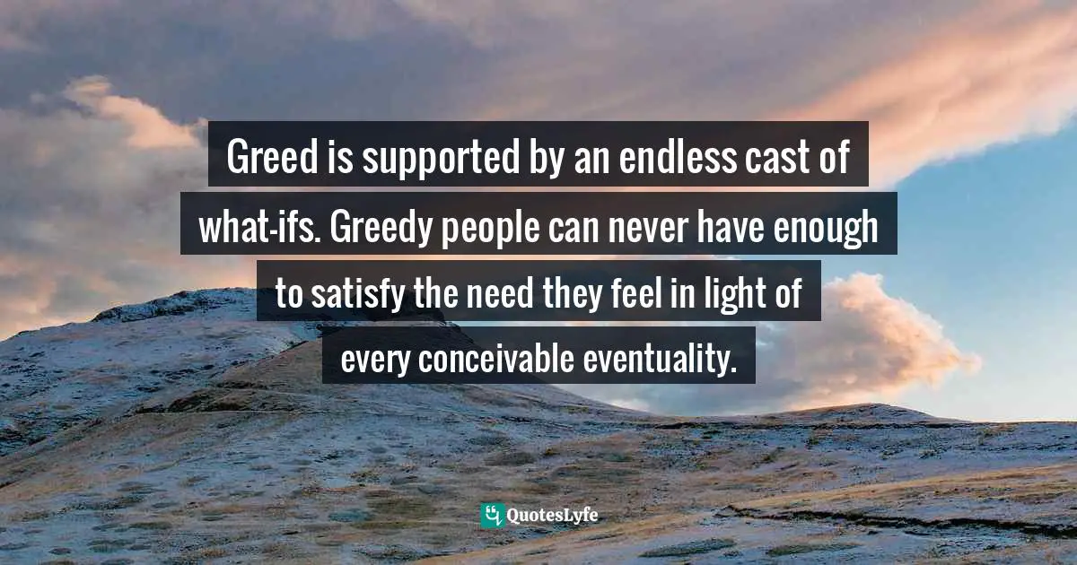 Greed is supported by an endless cast of what-ifs. Greedy people can never have enough to satisfy the need they feel in light of every conceivable eventuality.
