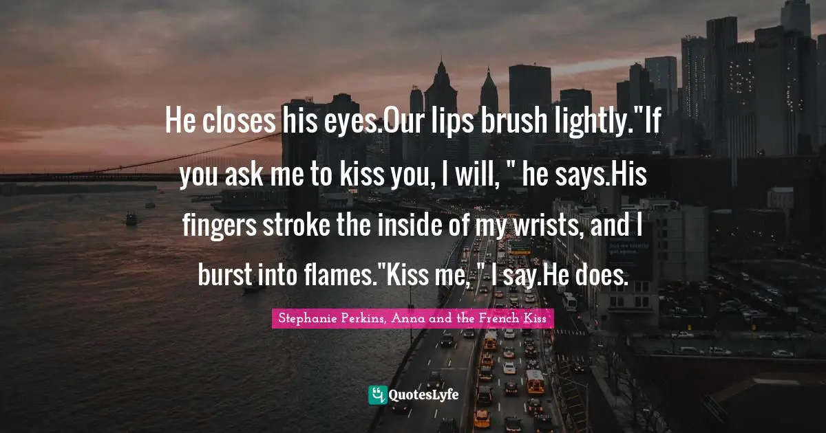 He closes his eyes.Our lips brush lightly."If you ask me to kiss you, I will, " he says.His fingers stroke the inside of my wrists, and I burst into flames."Kiss me, " I say.He does.
