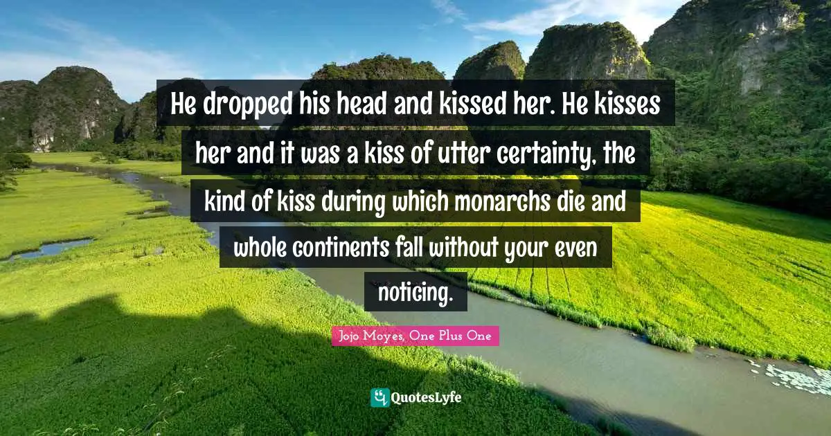 He dropped his head and kissed her. He kisses her and it was a kiss of utter certainty, the kind of kiss during which monarchs die and whole continents fall without your even noticing.