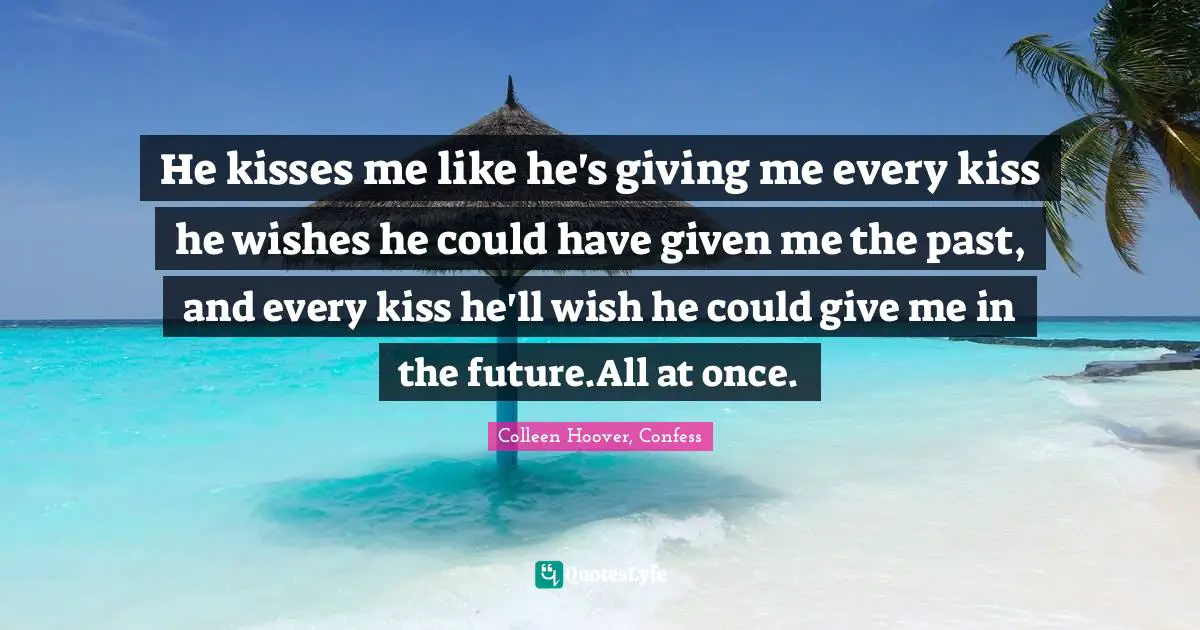 He kisses me like he's giving me every kiss he wishes he could have given me the past, and every kiss he'll wish he could give me in the future.All at once.
