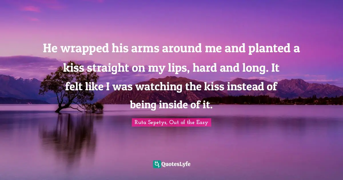 He wrapped his arms around me and planted a kiss straight on my lips, hard and long. It felt like I was watching the kiss instead of being inside of it.