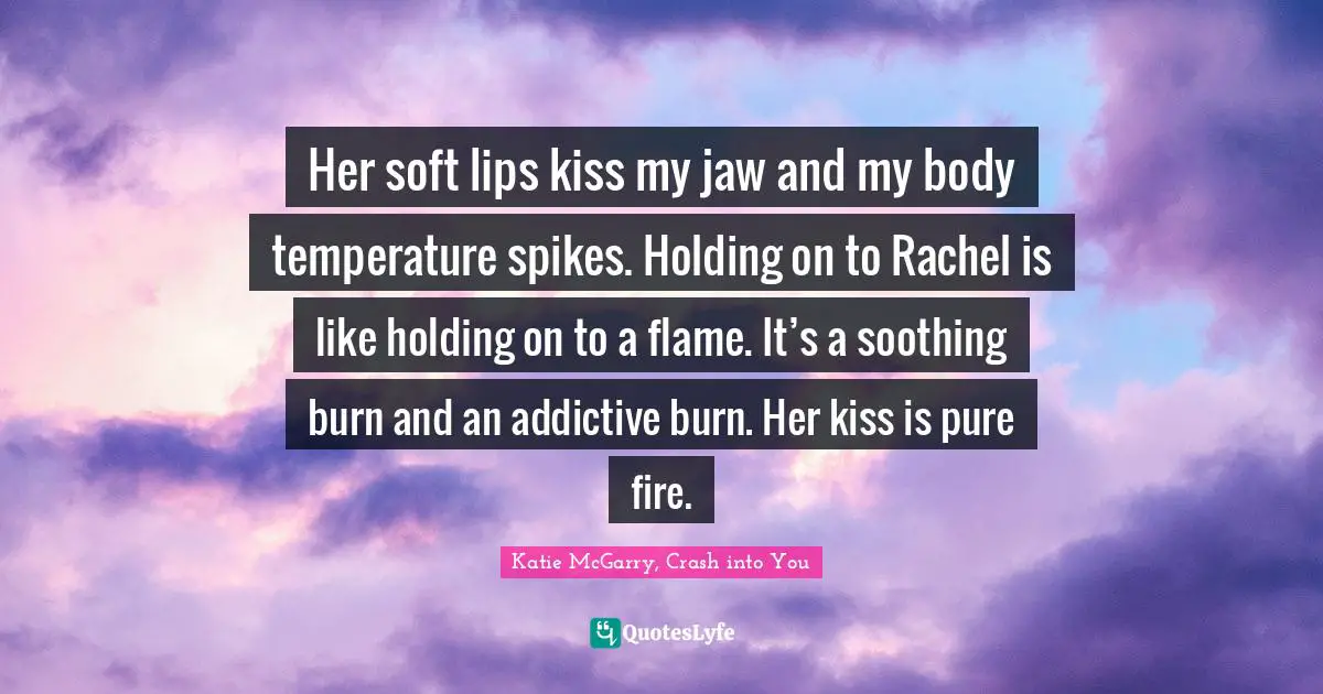 Her soft lips kiss my jaw and my body temperature spikes. Holding on to Rachel is like holding on to a flame. It’s a soothing burn and an addictive burn. Her kiss is pure fire.