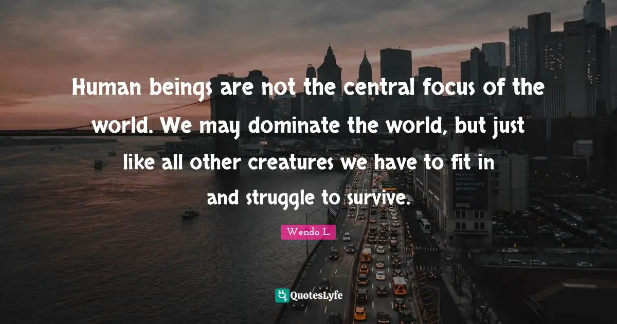 Human beings are not the central focus of the world. We may dominate the world, but just like all other creatures we have to fit in and struggle to survive.