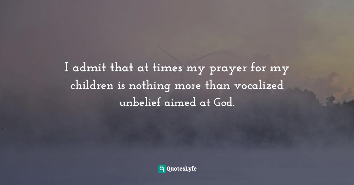 I admit that at times my prayer for my children is nothing more than vocalized unbelief aimed at God.