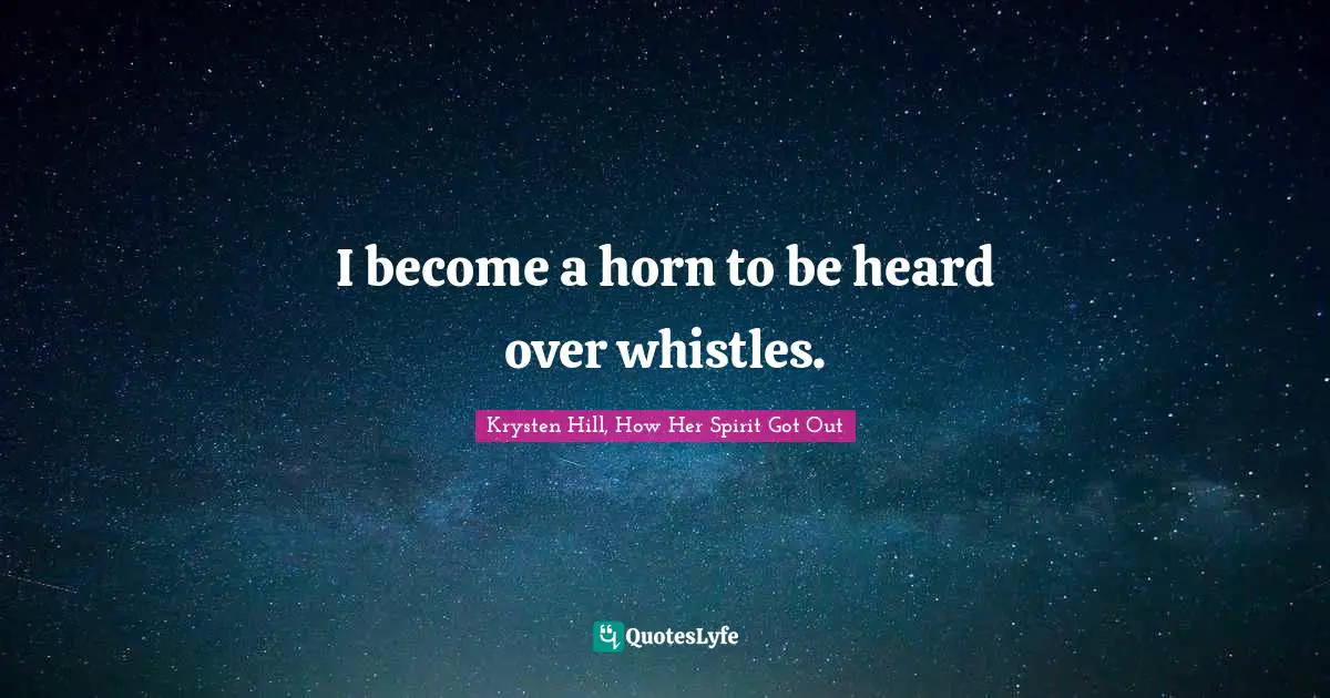 I become a horn to be heard over whistles.