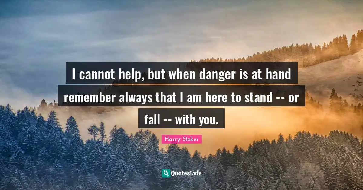 I cannot help, but when danger is at hand remember always that I am here to stand -- or fall -- with you.