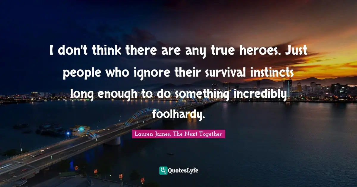 I don't think there are any true heroes. Just people who ignore their survival instincts long enough to do something incredibly foolhardy.