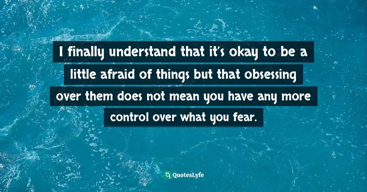 I finally understand that it’s okay to be a little afraid of things but that obsessing over them does not mean you have any more control over what you fear.