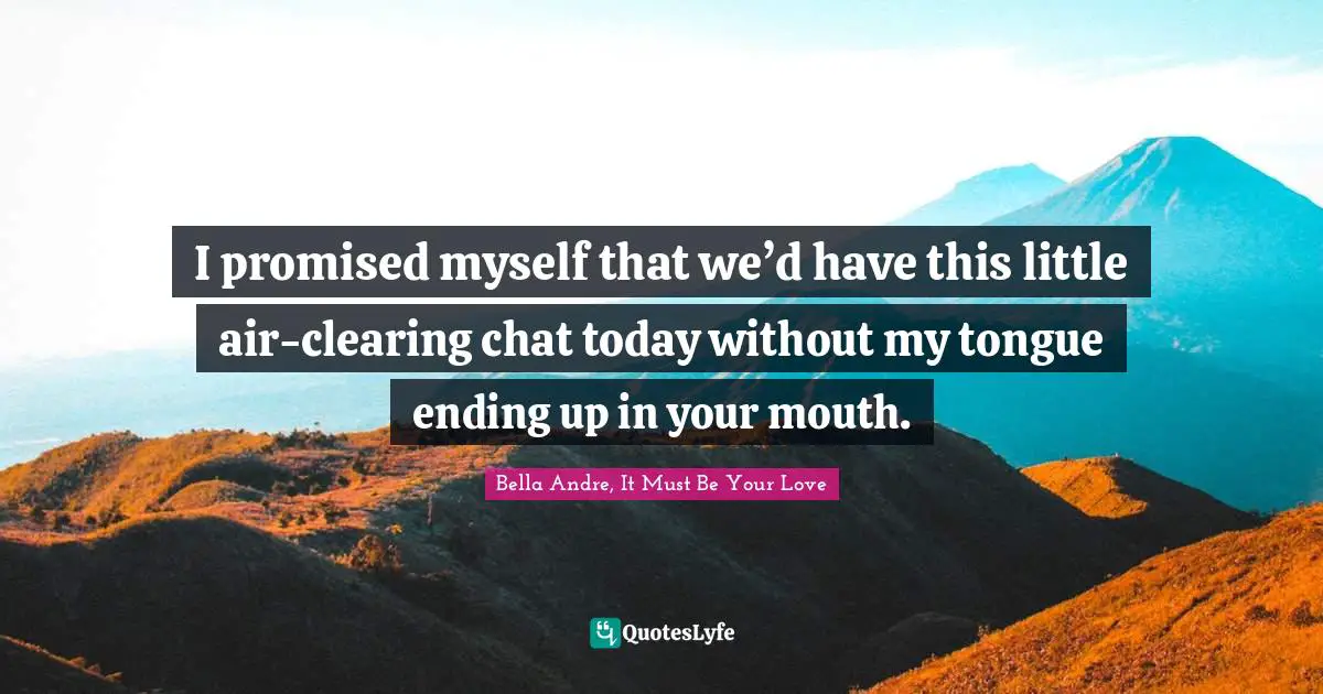 I promised myself that we’d have this little air-clearing chat today without my tongue ending up in your mouth.