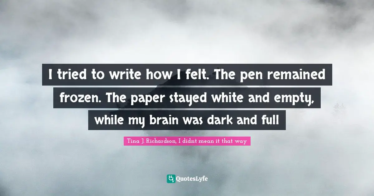 I tried to write how I felt. The pen remained frozen. The paper stayed white and empty, while my brain was dark and full