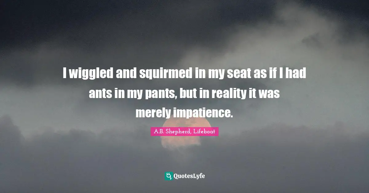 I wiggled and squirmed in my seat as if I had ants in my pants, but in reality it was merely impatience.