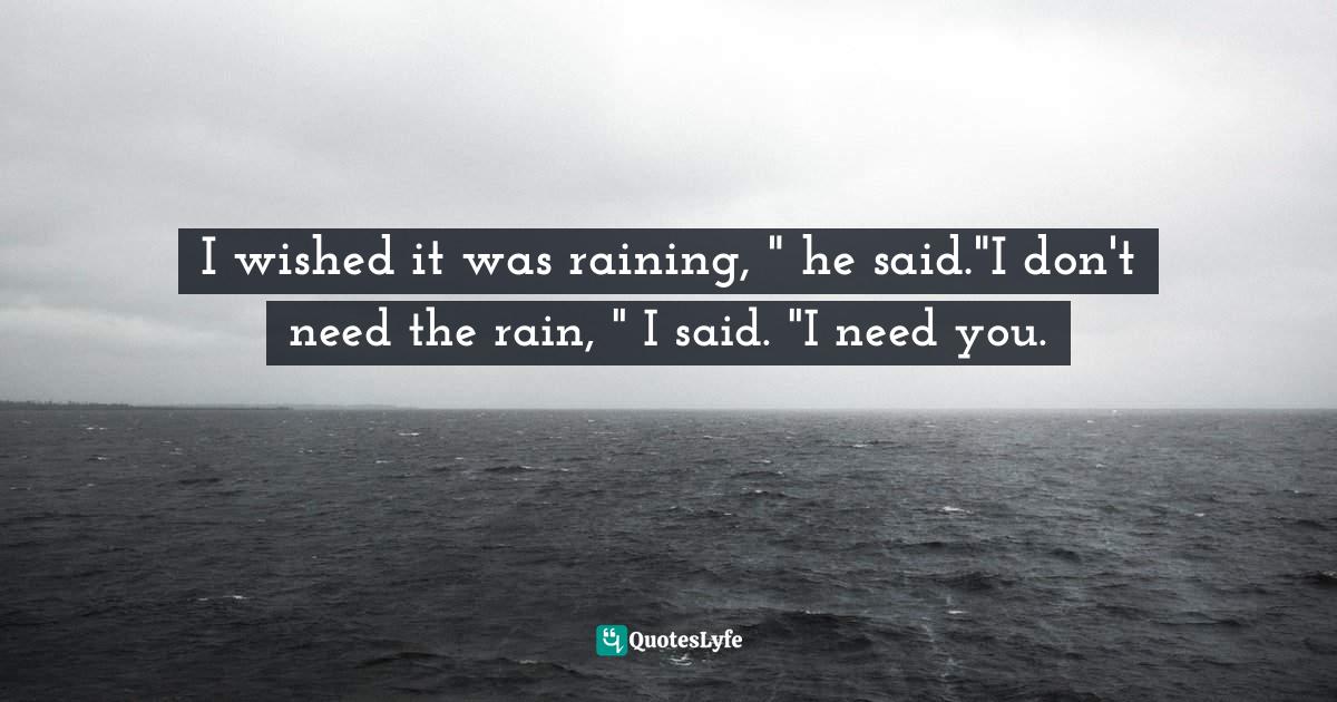 I wished it was raining, " he said."I don't need the rain, " I said. "I need you.