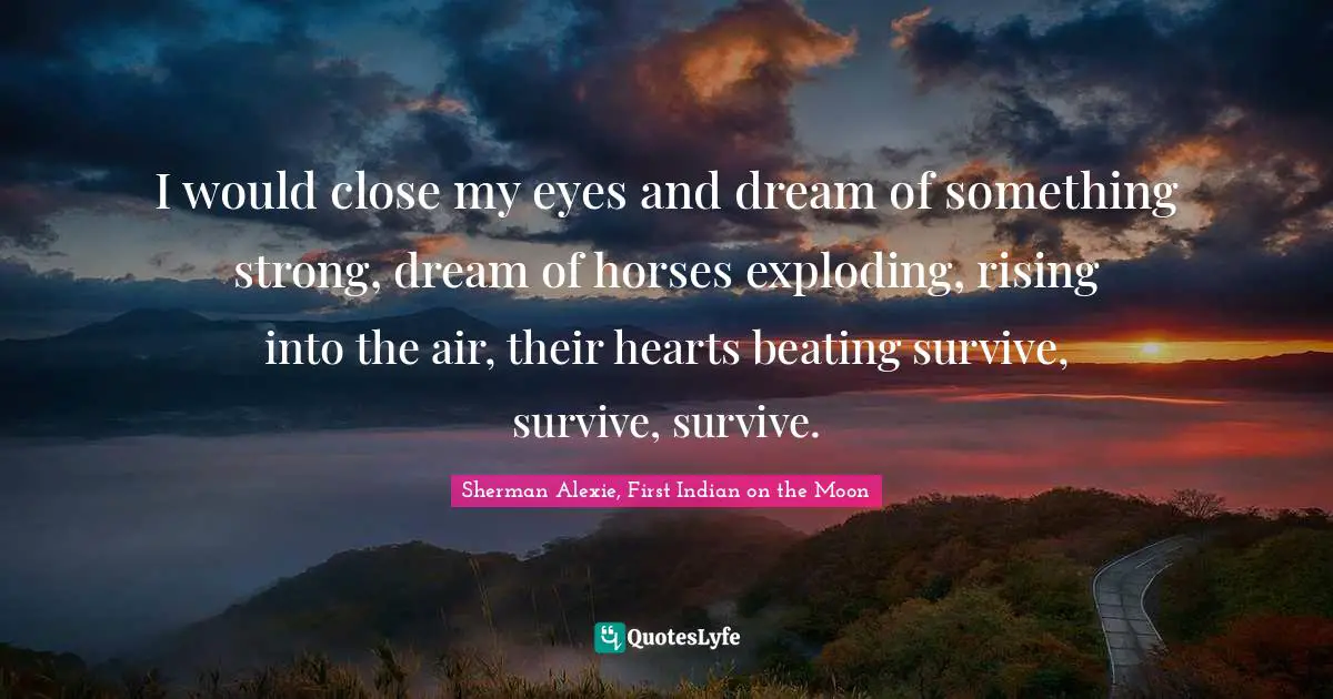 I would close my eyes and dream of something strong, dream of horses exploding, rising into the air, their hearts beating survive, survive, survive.
